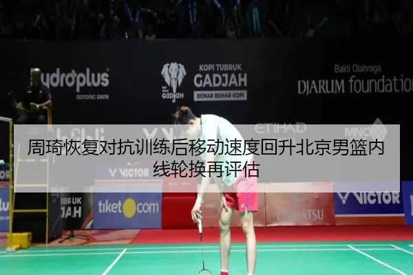 周琦恢复对抗训练后移动速度回升北京男篮内线轮换再评估